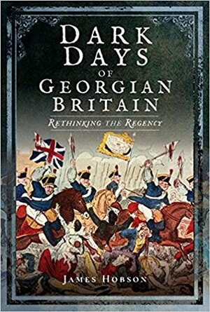 Dark Days of Georgian Britain: Rethinking the Regency by James Hobson