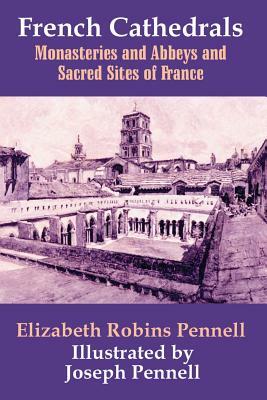 French Cathedrals: Monasteries and Abbeys and Sacred Sites of France by Elizabeth Robins Pennell
