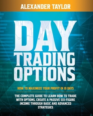 Day Trading Options: How to Maximize Your Profit in 19 Days. the Complete Guide to Learn How to Trade with Options, Create a Passive Six-Fi by Alexander Taylor