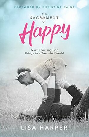 The Sacrament of Happy: What a Smiling God Brings to a Wounded World by Christine Caine, Lisa Harper
