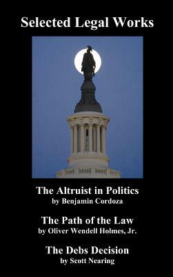 Selected Legal Works: The Altruist in Politics, the Path of the Law, the Debs Decision by Benjamin Cordoza, Oliver Wendell Holmes, Scott Nearing