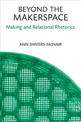 Beyond the Makerspace: Making and Relational Rhetorics by Ann Shivers-McNair