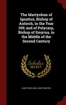 The Martyrdom of Ignatius, Bishop of Antioch, in the Year 109; And of Polycarp, Bishop of Smyrna, in the Middle of the Second Century by Saint Polycarp, Saint Ignatius