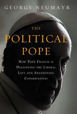 The Political Pope: How Pope Francis Is Delighting the Liberal Left and Abandoning Conservatives by George Neumayr