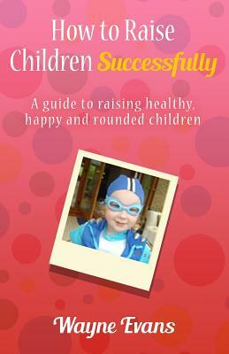 How to raise children successfully.: A guide to raising healthy, happy and rounded children. by Wayne Evans