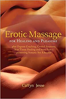 Erotic Massage for Healing and Pleasure: plus Orgasm Coaching, Genital Anatomy, Scar Tissue Healing and more from a pioneering Somatic Sex Educator by Caffyn Jesse