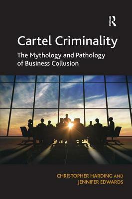 Cartel Criminality: The Mythology and Pathology of Business Collusion by Jennifer Edwards, Christopher Harding