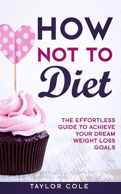 How Not to Diet: The Effortless Guide to Achieve Your Dream Weight Loss Goals by Taylor Cole