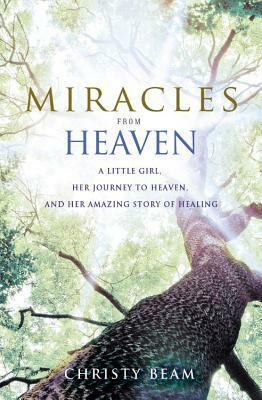 Miracles from Heaven: A Little Girl, Her Journey to Heaven, and Her Amazing Story of Healing by Christy Wilson Beam