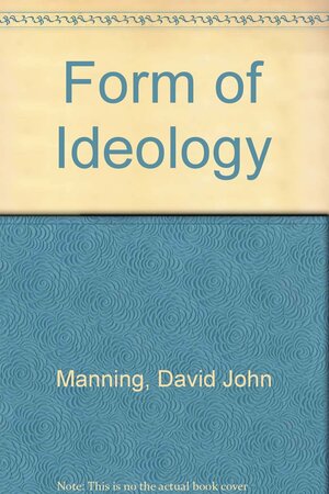 The Form of Ideology: Investigations Into the Sense of Ideological Reasoning with a View to Giving an Account of Its Place in Political Life by David John Manning