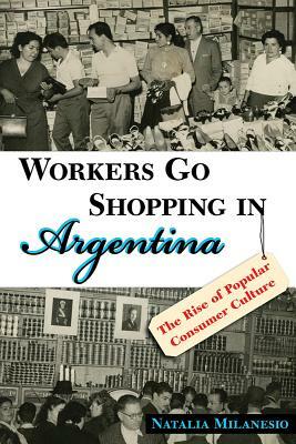 Workers Go Shopping in Argentina: The Rise of Popular Consumer Culture by Natalia Milanesio