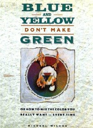 Blue and Yellow Don't Make Green: Or How To Mix The Color You Really Want - Every Time by Michael Wilcox