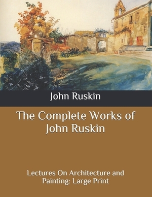 The Complete Works of John Ruskin: Lectures On Architecture and Painting: Large Print by John Ruskin