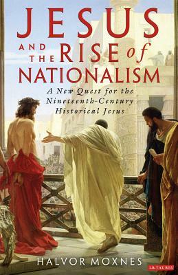 Jesus and the Rise of Nationalism: A New Quest for the Nineteenth-Century Historical Jesus by Halvor Moxnes