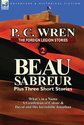 The Foreign Legion Stories 2: Beau Sabreur Plus Three Short Stories: What's in a Name, a Gentleman of Colour & David and His Incredible Jonathan by P. C. Wren