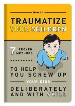 How to Traumatize Your Children: 7 Proven Methods to Help You Screw Up Your Kids Deliberately and with Skill by Knock Knock, Bradley R. Hughes