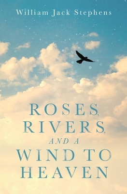 Roses, Rivers, and a Wind to Heaven: An Uplifting Spiritual Journey by William Jack Stephens