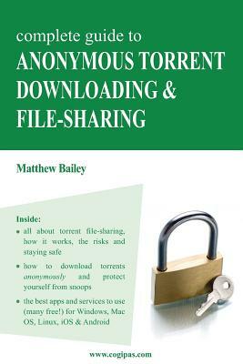 Complete Guide to Anonymous Torrent Downloading and File-Sharing: A Practical, Step-By-Step Guide on How to Protect Your Internet Privacy and Anonymit by Matthew Bailey