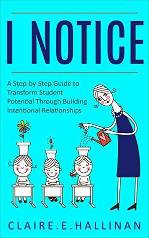 I Notice: A Step-by-Step Guide to Transform Student Potential Through Building Intentional Relationships by Claire E. Hallinan