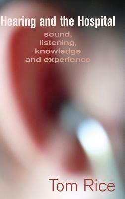 Hearing and the Hospital: Sound, Listening, Knowledge and Experience by Tom Rice