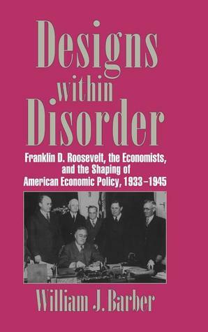 Designs Within Disorder: Franklin D. Roosevelt, the Economists, and the Shaping of American Economic Policy, 1933 1945 by William J. Barber
