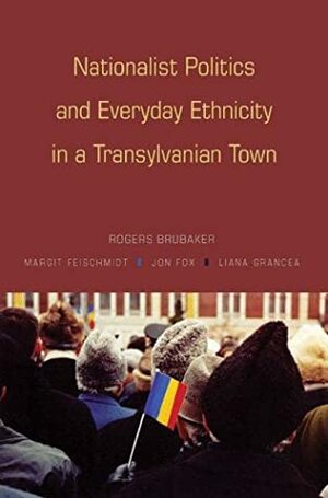 Nationalist Politics and Everyday Ethnicity in a Transylvanian Town by Rogers Brubaker