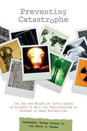 Preventing Catastrophe: The Use and Misuse of Intelligence in Efforts to Halt the Proliferation of Weapons of Mass Destruction by Keith Hansen, Thomas Graham Jr.