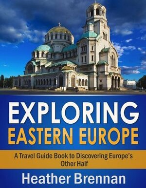 Exploring Eastern Europe - A Travel Guide Book to Discovering Europe's Other Half by Heather Brennan