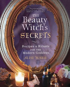 The Beauty Witch's Secrets: Recipes and Rituals for the Modern Goddess by Alise Marie