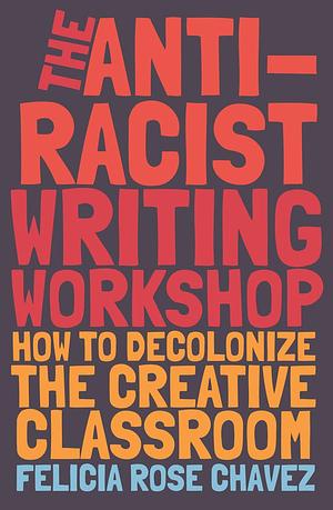 The Anti-Racist Writing Workshop: How To Decolonize the Creative Classroom by Felicia Rose Chavez