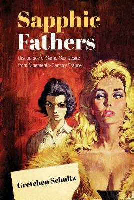 Sapphic Fathers: Discourses of Same-Sex Desire from Nineteenth-Century France by Gretchen Schultz