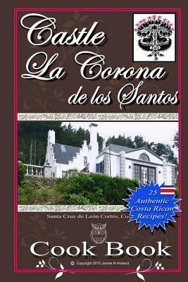 Castle La Corona de los Santos Cookbook: Authentic Costa Rican Recipes of the Mountains and More! by James Nathaniel Holland