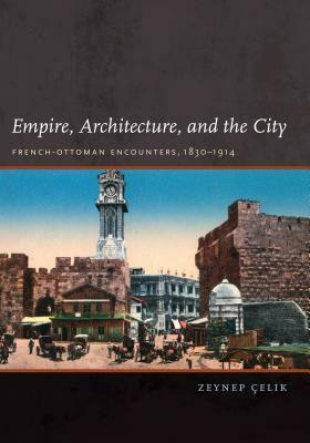 Empire, Architecture, and the City: French-Ottoman Encounters, 1830-1914 by Zeynep Celik