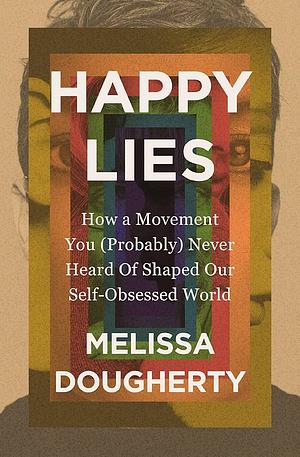 Happy Lies: How a Movement You (Probably) Never Heard of Shaped Our Self-Obsessed World by Melissa Dougherty