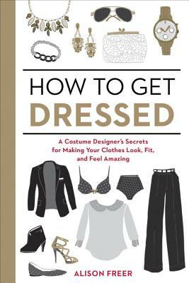 How to Get Dressed: A Costume Designer's Secrets for Making Your Clothes Look, Fit, and Feel Amazing by Alison Freer