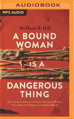 A Bound Woman Is a Dangerous Thing: The Incarceration of African American Women from Harriet Tubman to Sandra Bland by Damaris B. Hill