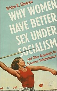 Why Women Have Better Sex Under Socialism: And Other Arguments for Economic Independence by Kristen R. Ghodsee