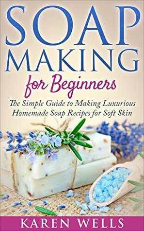 Soap Making for Beginners: The Simple Guide to Making Luxurious Homemade Soap Recipes for Soft Skin (10 Soothing DIY Natural Soap Recipes for Beginners) (Homemade Beauty Products) by Karen Wells