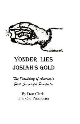 Yonder Lies Josiah's Gold: The possibility of America's first Successful Prospector by Don Clark