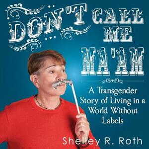 Don't Call Me Ma'am: A Transgender Story of Living In a World Without Labels by Shelley R. Roth