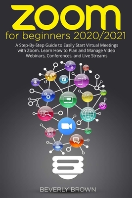 Zoom for Beginners 2020/2021: A Step-By-Step Guide to Easily Start Virtual Meetings with Zoom. Learn How to Plan and Manage Video Webinars, Conferen by Beverly Brown