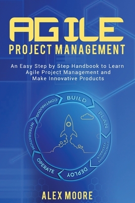 Agile Project Management: An Easy Step by Step Handbook to Learn Agile Project Management and Make Innovative Products by Alex Moore