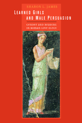 Learned Girls and Male Persuasion: Gender and Reading in Roman Love Elegy by Sharon Lynn James