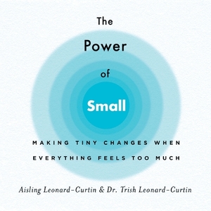 The Power of Small: Making Tiny Changes When Everything Feels Too Much by Trish Leonard-Curtin, Aisling Leonard-Curtin