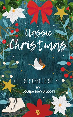 Classic Christmas Stories: A Collection of Festive Stories by Louisa May Alcott by Louisa May Alcott