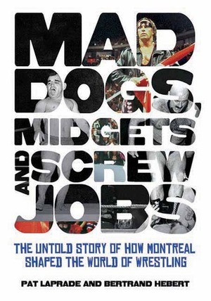 Mad Dogs, Midgets and Screw Jobs: The Untold Story of How Montreal Shaped the World of Wrestling by Pat Laprade, Bertrand Hebert