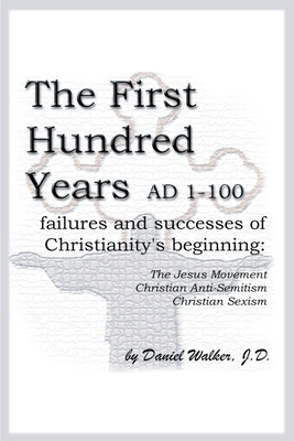 The First Hundred Years AD 1-100: Failures and Successes of Christianity's Beginning: The Jesus Movement, Christian Anti-Semitism, Christian Sexism by Daniel Walker