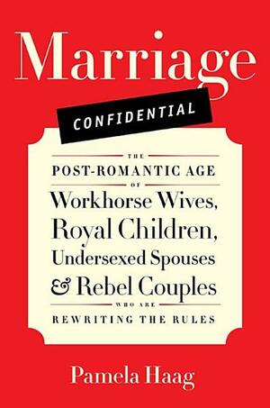 Marriage Confidential: The Post-Romantic Age of Workhorse Wives, Royal Children, Undersexed Spouses, and Rebel Couples Who Are Rewriting the Rules by Pamela Haag