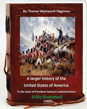 A Larger History of the United States of America (1885): : to the Close of President Jackson's Administration (1885) Full (ILLUSTRATED) by Thomas Wentworth Higginson