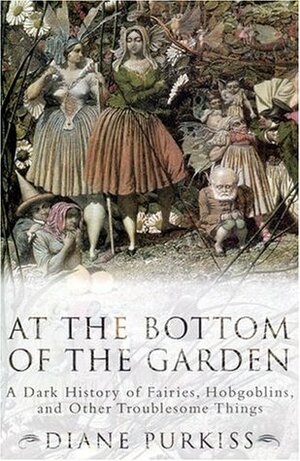 At the Bottom of the Garden: A Dark History of Fairies, Hobgoblins, Nymphs, and Other Troublesome Things by Diane Purkiss
